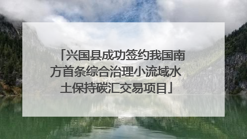 兴国县成功签约我国南方首条综合治理小流域水土保持碳汇交易项目
