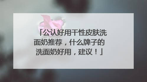公认好用干性皮肤洗面奶推荐，什么牌子的洗面奶好用，建议！