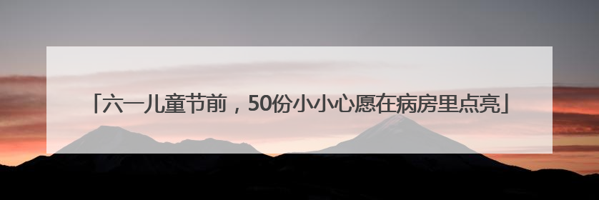 六一儿童节前，50份小小心愿在病房里点亮