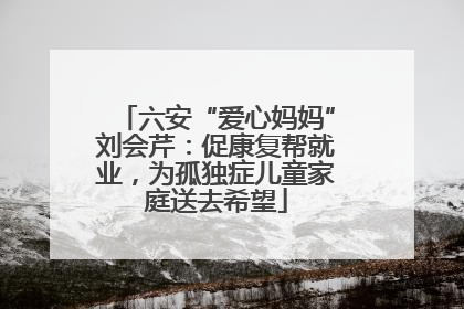 六安“爱心妈妈”刘会芹：促康复帮就业，为孤独症儿童家庭送去希望