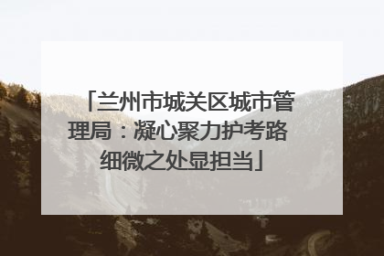 兰州市城关区城市管理局：凝心聚力护考路 细微之处显担当