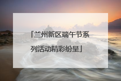 兰州新区端午节系列活动精彩纷呈