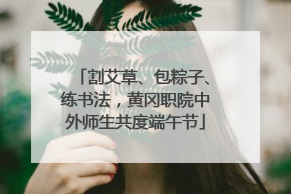 割艾草、包粽子、练书法，黄冈职院中外师生共度端午节