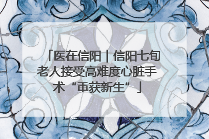 医在信阳｜信阳七旬老人接受高难度心脏手术“重获新生”