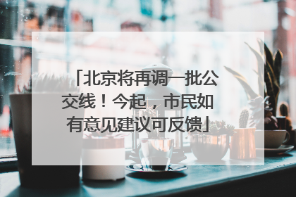 北京将再调一批公交线！今起，市民如有意见建议可反馈