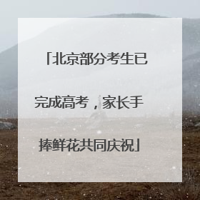 北京部分考生已完成高考，家长手捧鲜花共同庆祝