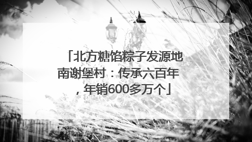 北方糖馅粽子发源地南谢堡村：传承六百年，年销600多万个