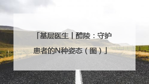 基层医生丨醴陵：守护患者的N种姿态（图）