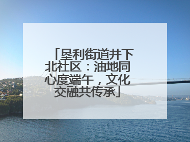 垦利街道井下北社区：油地同心度端午，文化交融共传承
