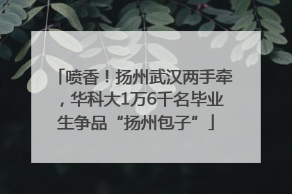 喷香！扬州武汉两手牵，华科大1万6千名毕业生争品“扬州包子”
