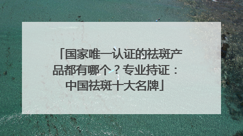 国家唯一认证的祛斑产品都有哪个？专业持证：中国祛斑十大名牌