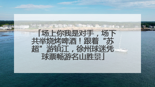 场上你我是对手，场下共举烧烤啤酒！跟着“苏超”游镇江，徐州球迷凭球票畅游名山胜景