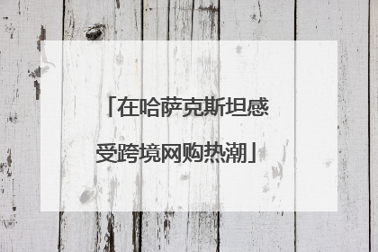 在哈萨克斯坦感受跨境网购热潮
