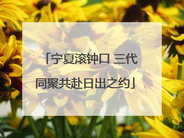 宁夏滚钟口 三代同聚共赴日出之约