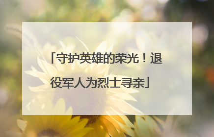 守护英雄的荣光！退役军人为烈士寻亲