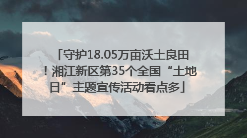 守护18.05万亩沃土良田！湘江新区第35个全国“土地日”主题宣传活动看点多