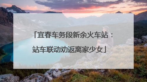 宜春车务段新余火车站：站车联动劝返离家少女