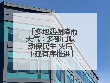 多地遇强降雨天气：多部门联动保民生 灾后重建有序推进