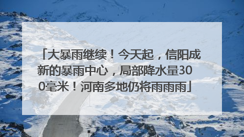 大暴雨继续！今天起，信阳成新的暴雨中心，局部降水量300毫米！河南多地仍将雨雨雨