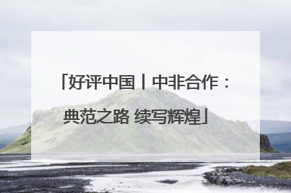 好评中国丨中非合作：典范之路 续写辉煌