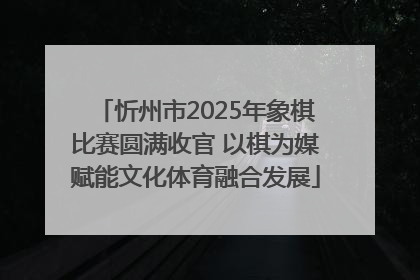 忻州市2025年象棋比赛圆满收官 以棋为媒赋能文化体育融合发展