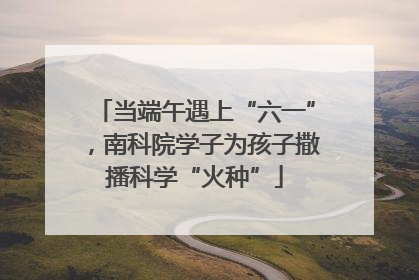 当端午遇上“六一”，南科院学子为孩子撒播科学“火种”