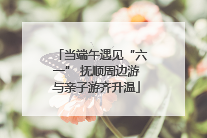 当端午遇见“六一” 抚顺周边游与亲子游齐升温