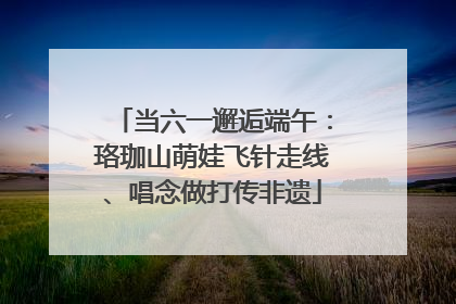 当六一邂逅端午：珞珈山萌娃飞针走线、唱念做打传非遗