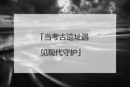 当考古遗址遇见现代守护