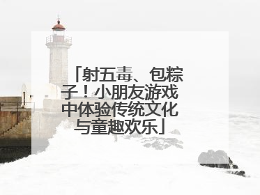 射五毒、包粽子！小朋友游戏中体验传统文化与童趣欢乐
