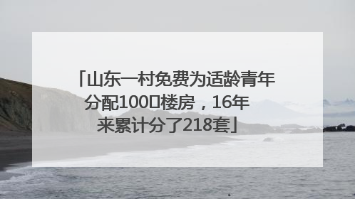 山东一村免费为适龄青年分配100㎡楼房，16年来累计分了218套
