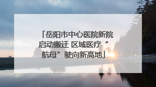 岳阳市中心医院新院启动搬迁 区域医疗“航母”驶向新高地
