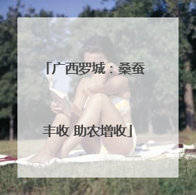 广西罗城：桑蚕丰收 助农增收