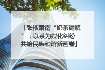 张掖肃南“奶茶调解”：以茶为媒化纠纷 共绘民族和谐新画卷