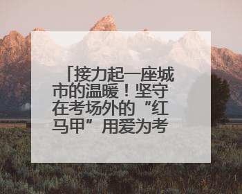 接力起一座城市的温暖！坚守在考场外的“红马甲”用爱为考生保驾护航