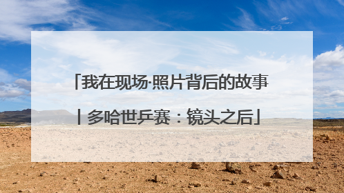我在现场·照片背后的故事丨多哈世乒赛：镜头之后