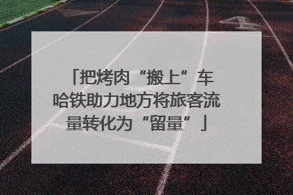 把烤肉“搬上”车 哈铁助力地方将旅客流量转化为“留量”