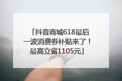 抖音商城618最后一波消费券补贴来了！最高立省1105元