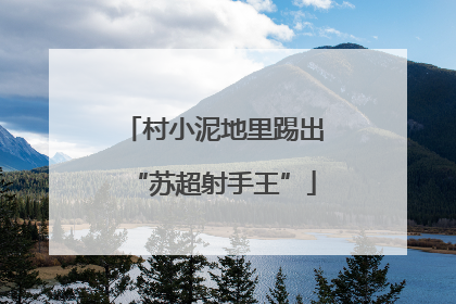 村小泥地里踢出“苏超射手王”