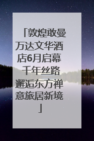 敦煌敢曼万达文华酒店6月启幕 千年丝路邂逅东方禅意旅居新境