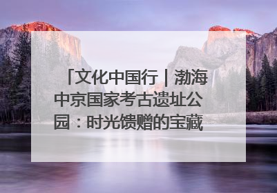 文化中国行｜渤海中京国家考古遗址公园：时光馈赠的宝藏 历史凝固的诗篇