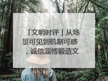 文明时评｜从场景可见到机制可感，诚信淄博锻造文明新内核