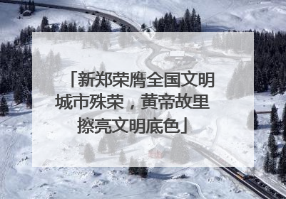 新郑荣膺全国文明城市殊荣，黄帝故里擦亮文明底色