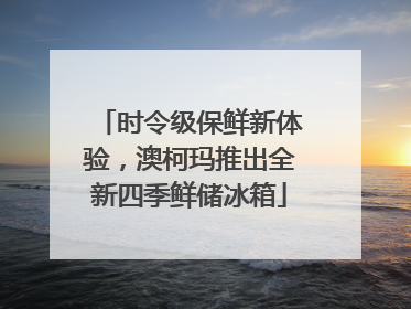 时令级保鲜新体验，澳柯玛推出全新四季鲜储冰箱