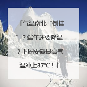 气温南北“倒挂”？端午还要降温？下周安徽最高气温冲上37℃！