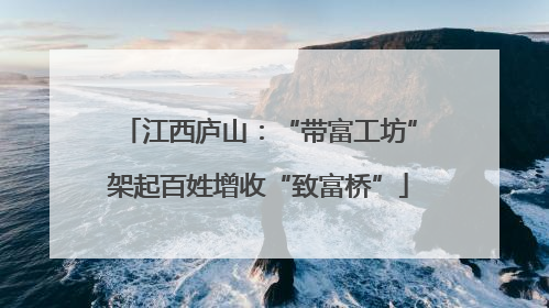 江西庐山：“带富工坊”架起百姓增收“致富桥”