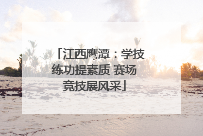江西鹰潭：学技练功提素质 赛场竞技展风采