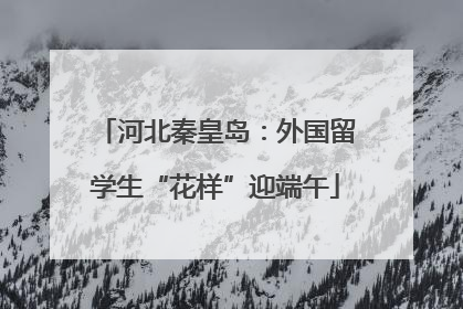河北秦皇岛：外国留学生“花样”迎端午