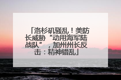 洛杉矶骚乱！美防长威胁“动用海军陆战队”，加州州长反击：精神错乱