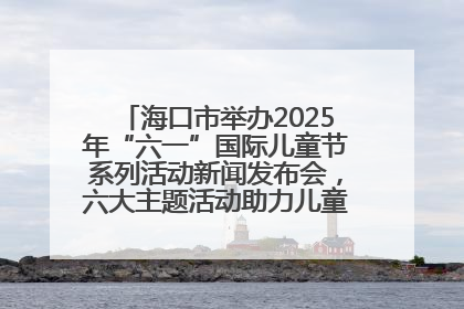 海口市举办2025年“六一”国际儿童节系列活动新闻发布会，六大主题活动助力儿童友好城市建设